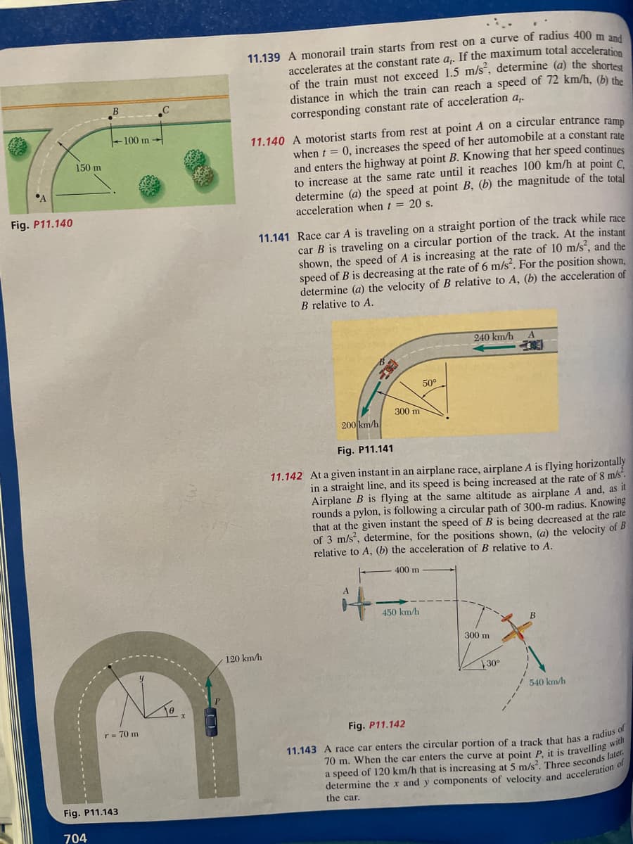 A
Fig. P11.140
150 m
B
704
100 m
No
Fig. P11.143
r = 70 m
11.139 A monorail train starts from rest on a curve of radius 400 m and
accelerates at the constant rate a,. If the maximum total acceleration
of the train must not exceed 1.5 m/s², determine (a) the shortest
distance in which the train can reach a speed of 72 km/h, (b) the
corresponding constant rate of acceleration a,.
11.140 A motorist starts from rest at point A on a circular entrance ramp
when t = 0, increases the speed of her automobile at a constant rate
and enters the highway at point B. Knowing that her speed continues
to increase at the same rate until it reaches 100 km/h at point C
determine (a) the speed at point B, (b) the magnitude of the total
acceleration when t = 20 s.
11.141 Race car A is traveling on a straight portion of the track while race
car B is traveling on a circular portion of the track. At the instant
shown, the speed of A is increasing at the rate of 10 m/s², and the
speed of B is decreasing at the rate of 6 m/s². For the position shown,
determine (a) the velocity of B relative to A, (b) the acceleration of
B relative to A.
120 km/h
300 m
50⁰
450 km/h
240 km/h
200 km/h
Fig. P11.141
11.142 At a given instant in an airplane race, airplane A is flying horizontally
in a straight line, and its speed is being increased at the rate of 8 m/s².
Airplane B is flying at the same altitude as airplane A and, as it
rounds a pylon, is following a circular path of 300-m radius. Knowing
that at the given instant the speed of B is being decreased at the rate
of 3 m/s², determine, for the positions shown, (a) the velocity of B
relative to A, (b) the acceleration of B relative to A.
400 m
300 m
30°
540 km/h
Fig. P11.142
11.143 A race car enters the circular portion of a track that has a radius of
70 m. When the car enters the curve at point P, it is travelling with
a speed of 120 km/h that is increasing at 5 m/s². Three seconds later.
determine the x and y components of velocity and acceleration of
the car.