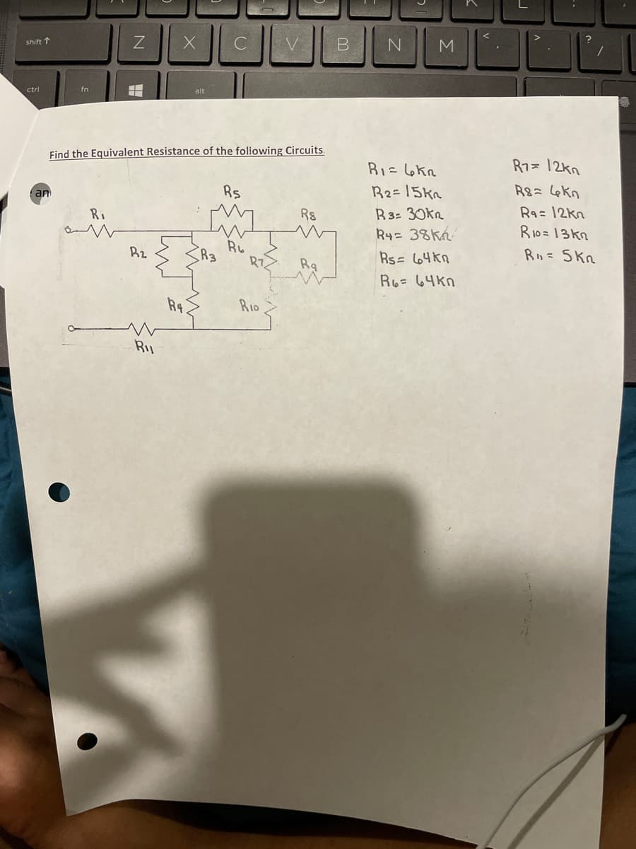 shift ↑
ctrl
an
fn
Z
Ri
am
H
+
B2
X
Ru
Find the Equivalent Resistance of the following Circuits.
R4.
alt
2
C
Rs
Ru
V
RIO
Rs
Rq
B N
M
R₁ = 4kn
R₂= 15kn
R3= 30kn
R4= 38kn
Rs = 64kn
R6= 64kn
F
R7= 12kn
R8= 4kn
Ra= 12kn
?
R10=13kn
R = 5kn