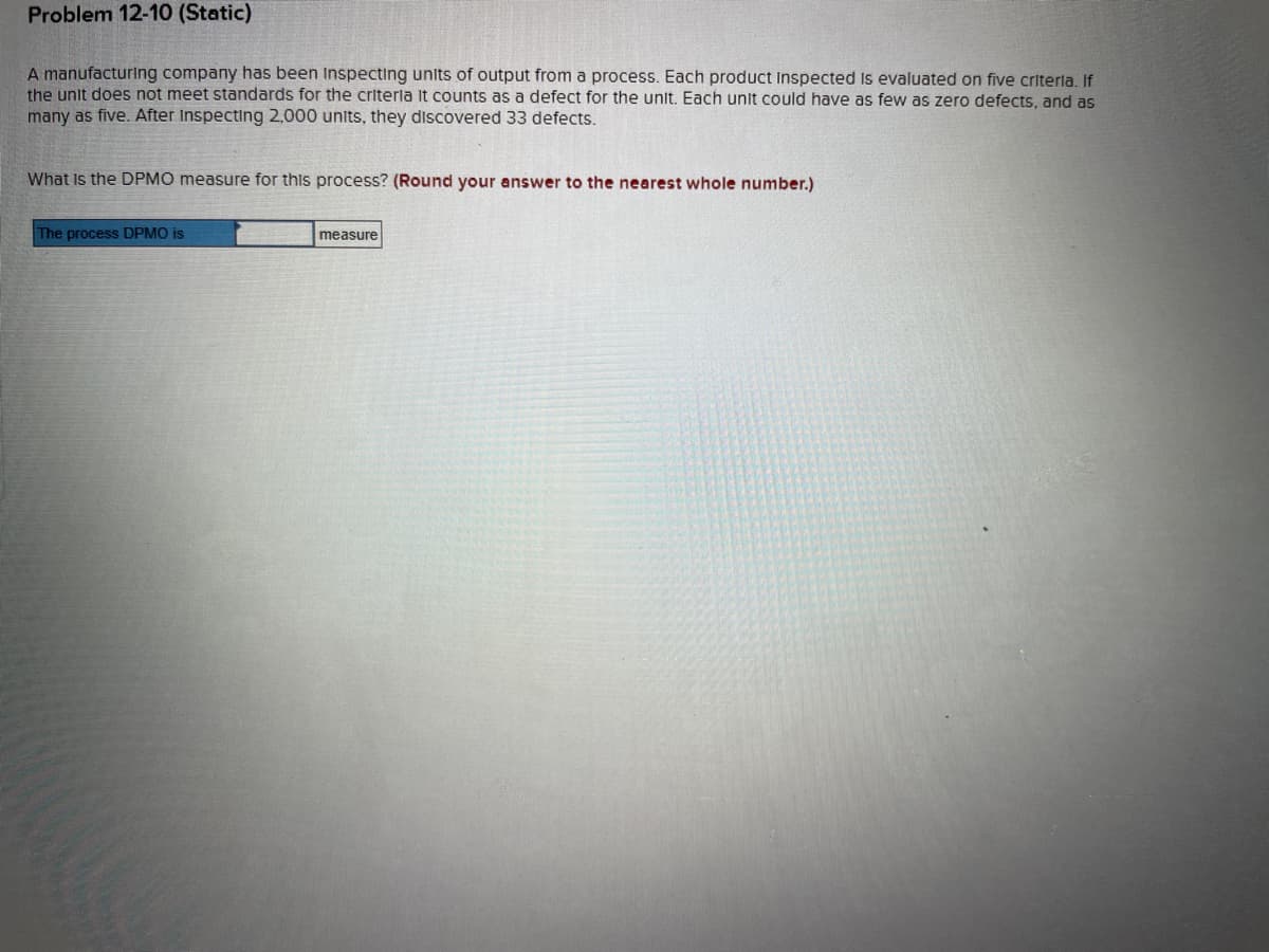 Problem 12-10 (Static)
A manufacturing company has been inspecting units of output from a process. Each product Inspected is evaluated on five criteria. If
the unit does not meet standards for the criteria It counts as a defect for the unit. Each unit could have as few as zero defects, and as
many as five. After Inspecting 2,000 units, they discovered 33 defects.
What is the DPMO measure for this process? (Round your answer to the nearest whole number.)
The process DPMO is
measure