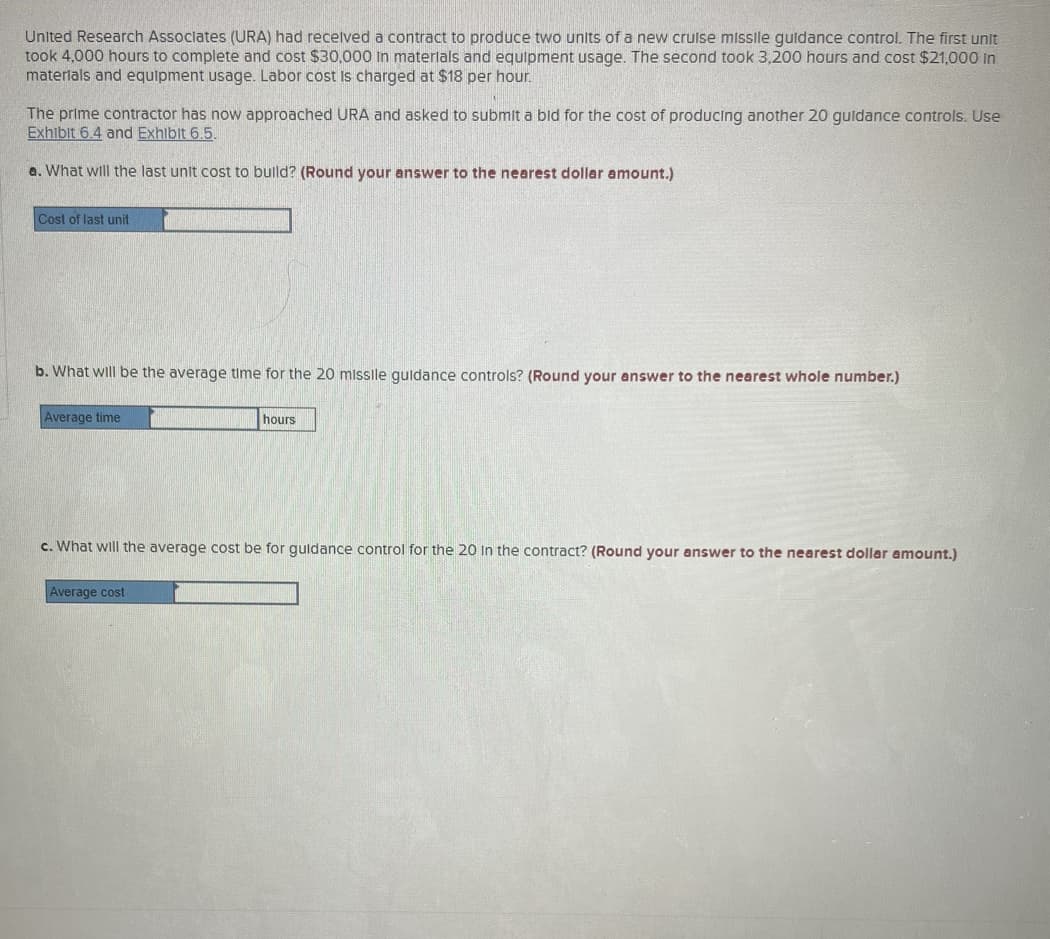United Research Associates (URA) had received a contract to produce two units of a new cruise missile guidance control. The first unit
took 4,000 hours to complete and cost $30,000 in materials and equipment usage. The second took 3,200 hours and cost $21,000 in
materials and equipment usage. Labor cost is charged at $18 per hour.
The prime contractor has now approached URA and asked to submit a bid for the cost of producing another 20 guidance controls. Use
Exhibit 6.4 and Exhibit 6.5.
a. What will the last unit cost to build? (Round your answer to the nearest dollar amount.)
Cost of last unit
b. What will be the average time for the 20 missile guidance controls? (Round your answer to the nearest whole number.)
Average time
hours
c. What will the average cost be for guidance control for the 20 in the contract? (Round your answer to the nearest dollar amount.)
Average cost