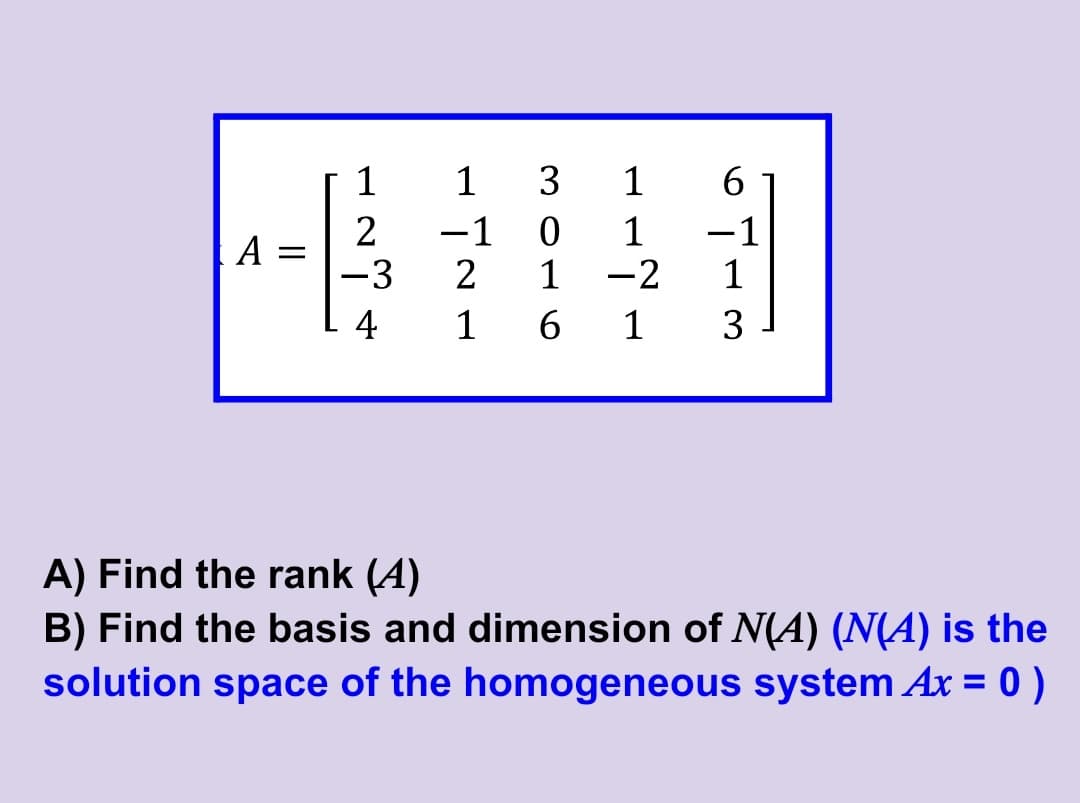 1
1
3
1
6
-1
A =
-3
1
1
-2
-1
1
4
1
1
3
A) Find the rank (A)
B) Find the basis and dimension of N(A) (N(A) is the
solution space of the homogeneous system Ax = 0 )
%3D
