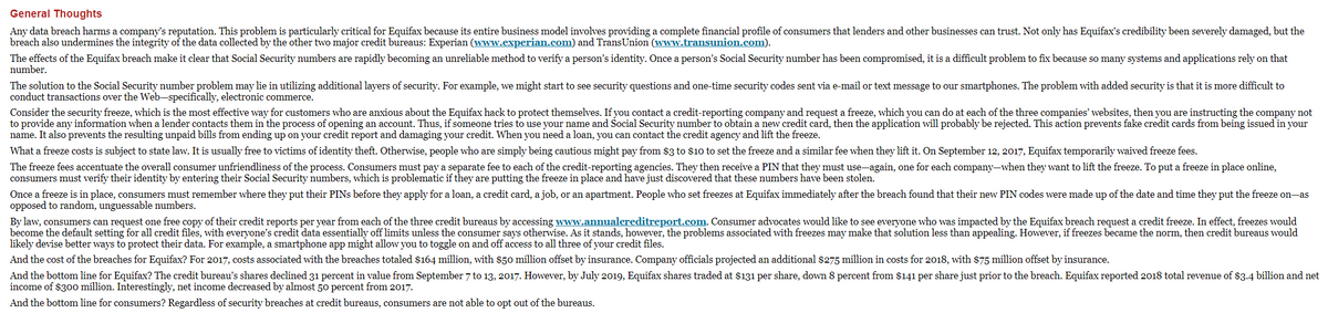 General Thoughts
Any data breach harms a company's reputation. This problem is particularly critical for Equifax because its entire business model involves providing a complete financial profile of consumers that lenders and other businesses can trust. Not only has Equifax's credibility been severely damaged, but the
breach also undermines the integrity of the data collected by the other two major credit bureaus: Experian (www.experian.com) and TransUnion (www.transunion.com).
The effects of the Equifax breach make it clear that Social Security numbers are rapidly becoming an unreliable method to verify a person's identity. Once a person's Social Security number has been compromised, it is a difficult problem to fix because so many systems and applications rely on that
number.
The solution to the Social Security number problem may lie in utilizing additional layers of security. For example, we might start to see security questions and one-time security codes sent via e-mail or text message to our smartphones. The problem with added security is that it is more difficult to
conduct transactions over the Web-specifically, electronic commerce.
Consider the security freeze, which is the most effective way for customers who are anxious about the Equifax hack to protect themselves. If you contact a credit-reporting company and request a freeze, which you can do at each of the three companies' websites, then you are instructing the company not
to provide any information when a lender contacts them in the process of opening an account. Thus, if someone tries to use your name and Social Security number to obtain a new credit card, then the application will probably be rejected. This action prevents fake credit cards from being issued in your
name. It also prevents the resulting unpaid bills from ending up on your credit report and damaging your credit. When you need a loan, you can contact the credit agency and lift the freeze.
What a freeze costs is subject to state law. It is usually free to victims of identity theft. Otherwise, people who are simply being cautious might pay from $3 to $10 to set the freeze and a similar fee when they lift it. On September 12, 2017, Equifax temporarily waived freeze fees.
The freeze fees accentuate the overall consumer unfriendliness of the process. Consumers must pay a separate fee to each of the credit-reporting agencies. They then receive a PIN that they must use-again, one for each company-when they want to lift the freeze. To put a freeze in place online,
consumers must verify their identity by entering their Social Security numbers, which is problematic if they are putting the freeze in place and have just discovered that these numbers have been stolen.
Once a freeze is in place, consumers must remember where they put their PINS before they apply for a loan, a credit card, a job, or an apartment. People who set freezes at Equifax immediately after the breach found that their new PIN codes were made up of the date and time they put the freeze on-as
opposed to random, unguessable numbers.
By law, consumers can request one free copy of their credit reports per year from each of the three credit bureaus by accessing www.annualcreditreport.com. Consumer advocates would like to see everyone who was impacted by the Equifax breach request a credit freeze. In effect, freezes would
become the default setting for all credit files, with everyone's credit data essentially off limits unless the consumer says otherwise. As it stands, however, the problems associated with freezes may make that solution less than appealing. However, if freezes became the norm, then credit bureaus would
likely devise better ways to protect their data. For example, a smartphone app might allow you to toggle on and off access to all three of your credit files.
And the cost of the breaches for Equifax? For 2017, costs associated with the breaches totaled $164 million, with $50 million offset by insurance. Company officials projected an additional $275 million in costs for 2018, with $75 million offset by insurance.
And the bottom line for Equifax? The credit bureau's shares declined 31 percent in value from September 7 to 13, 2017. However, by July 2019, Equifax shares traded at $131 per share, down 8 percent from $141 per share just prior to the breach. Equifax reported 2018 total revenue of $3.4 billion and net
income of $300 million. Interestingly, net income decreased by almost 50 percent from 2017.
And the bottom line for consumers? Regardless of security breaches at credit bureaus, consumers are not able to opt out of the bureaus.
