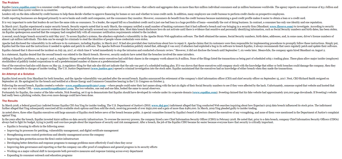 The Problem
Equifax (www.equifax.com) is a consumer credit-reporting and credit-monitoring agency-also known as a credit bureau-that collects and aggregates data on more than 820 million individual consumers and 91 million businesses worldwide. The agency reports an annual revenue of $3.1 billion and
employs more than 9,000 workers in 14 countries.
Lenders rely on the data collected by credit bureaus to help them decide whether to approve financing for homes or cars and whether to issue credit cards. In addition, many employers use credit bureaus to perform credit checks on prospective employees.
Credit-reporting businesses are designed primarily to serve banks and credit card companies, not the consumers they monitor. However, consumers do benefit from the credit bureaus because maintaining a good credit profile makes it easier to obtain a loan or a credit card.
It is very important to note that lenders do not face the same risks as consumers. To a lender, the unpaid bill on a fraudulent credit card is just one bad loan in a huge portfolio of loans-essentially the cost of doing business. In contrast, a consumer has only one identity and one reputation.
In March 2017, Equifax experienced a major security breach. Security experts noted that in early March, the company notified a small number of banking customers that it had suffered a breach and was bringing in a security firm (Mandiant; www.fireeye.com) to investigate. According to security
analysts, that investigation did not uncover evidence that the hackers had actually accessed any customer data. Most data breach disclosure laws do not activate until there is evidence that sensitive and personally identifying information, such as Social Security numbers and birth dates, has been stolen.
An Equifax spokesperson asserted that the company had complied fully with all consumer notification requirements related to the incident.
A second, much larger breach occurred in mid-May 2017. To access Equifax's systems, the attackers exploited a vulnerability in the Apache Struts Web application software. The theft obtained the names, Social Security numbers, birth dates, addresses, and, in some cases, driver's license numbers of
almost 146 million individuals. This data can be enough for criminals to steal the identities of people whose credentials were stolen.
Apache had disclosed the vulnerability in its software to its customers, including Equifax, in March 2017. It had also provided clear instructions about how to repair it. Apache claims that its customers were then responsible for implementing procedures to promptly follow these instructions. Simply put,
Equifax had the time and the instructions it needed to update and patch its software. The Apache Software Foundation publicly stated that, although it was sorry if attackers had exploited a bug in its software to breach Equifax, it always recommends that users regularly patch and update their software.
Equifax claimed that it discovered the incident on July 29, 2017, at which time it "acted immediately to stop the intrusion and conducted a forensic review." However, it did not disclose the breach until September 7, six weeks later. Meanwhile, the company again hired Mandiant on August 2.
In a statement, Equifax denied that the second breach was related to the March breach. However, security analysts have noted that the breaches involved the same intruders.
Adding to Equifax's problems, on August 1 and 2, regulatory filings revealed that three senior executives had sold their shares in the company worth almost $1.8 million. None of the filings listed the transactions as being part of scheduled 10b5-1 trading plans. These plans allow major insider (employee)
stockholders of publicly traded corporations to sell a predetermined number of shares at a predetermined time.
One of the executives had also sold shares on May 23. A regulatory filing for that sale also did not indicate that the sale was part of a scheduled trading plan. If it was shown that those executives sold company stock with the knowledge that either or both breaches could damage the company, then they
would be vulnerable to charges of insider trading. The U.S. Justice Department (www.justice.gov) opened a criminal investigation into the stock sales. Equifax maintained that the executives had no knowledge of either breach when they made the transactions.
An Attempt at a Solution
Equifax hired security firm Mandiant for both breaches, and the Apache vulnerability was patched after the second breach. Equifax announced the retirement of the company's chief information officer (CIO) and chief security officer on September 15, 2017. Next, CEO Richard Smith resigned on
September 26. He apologized for the breach and testified at a House Energy and Commerce Committee hearing in the U.S. Congress on October 3.
Following the second breach, Equifax created a website-www.equifaxsecurity2017.com –where people could enter their last names along with the last six digits of their Social Security numbers to see if they were affected by the hack. Unfortunately, someone copied that website and hosted that
copy at a very similar URL-www.securityequifax2017.com. The two websites, one real and one fake, looked the same to casual observers.
Fortunately for Equifax, the creator of the fake website, Nick Sweeting, set it up to demonstrate that Equifax should have developed its website under its corporate domain (www.equifax.com). Sweeting claimed that his fake website had approximately 200,000 page downloads. If Sweeting's website
had really been a phishing website, then even more damage could have been done.
The Results
In March 2018, a federal grand jury indicted former Equifax CIO Jun Ying for insider trading. The U.S. Department of Justice's (DOJ; www.doj.gov) indictment alleged that Ying conducted Web searches inquiring about how Experian's 2015 data breach influenced its stock price. The indictment
further alleged that Ying subsequently exercised all his available stock options and then sold the stock, receiving proceeds of over $950,000 and a gain of more than $480,000. In March, 2019 Ying pleaded guilty to insider trading.
As noted above, three other Equifax executives sold large amounts of Equifax stock before news of the breach became public. A special committee formed by Equifax's board of directors cleared the executives of any wrongdoing, and none of them were mentioned in the Department of Justice's complaint
against Ying.
In the years after the breach, Equifax invested $200 million on data security infrastructure. To oversee the recovery process, the company hired a new Chief Information Security Officer (CISO) in February 2018. He noted that, prior to a data breach, company Chief Information Security Officers (CISOS)
always had to fight for budget, trying to justify and convince people about the importance of security and risk management. After a breach, the job of the Equifax CISO became far easier because everyone knew that security is critically important.
Equifax is focusing its efforts in the following areas:
Improving its processes for patching, vulnerability management, and digital certificate management
Strengthening access control protections and identity management across the company
Improving data protection across the firm's entire infrastructure
Developing better detection and response programs to manage problems more effectively if and when they occur
Improving data governance and reporting so that the company can offer proof of compliance and general progress in its security efforts
Working on a major cultural shift to incorporate both preventive measures and response training across every department
Expanding its consumer outreach and education programs

