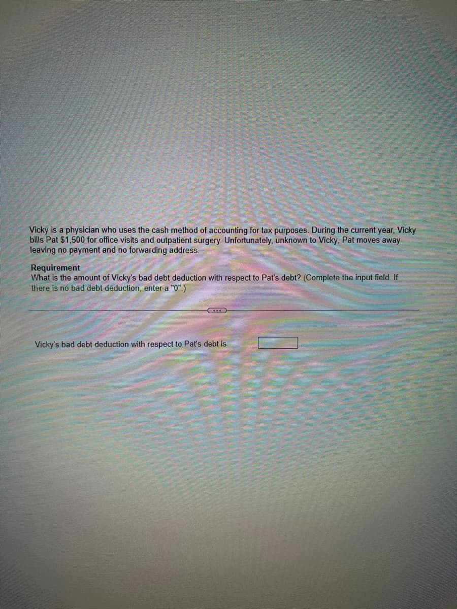 Vicky is a physician who uses the cash method of accounting for tax purposes. During the current year, Vicky
bills Pat $1,500 for office visits and outpatient surgery. Unfortunately, unknown to Vicky, Pat moves away
leaving no payment and no forwarding address.
Requirement
What is the amount of Vicky's bad debt deduction with respect to Pat's debt? (Complete the input field. If
there is no bad debt deduction, enter a "0".)
Vicky's bad debt deduction with respect to Pat's debt is
