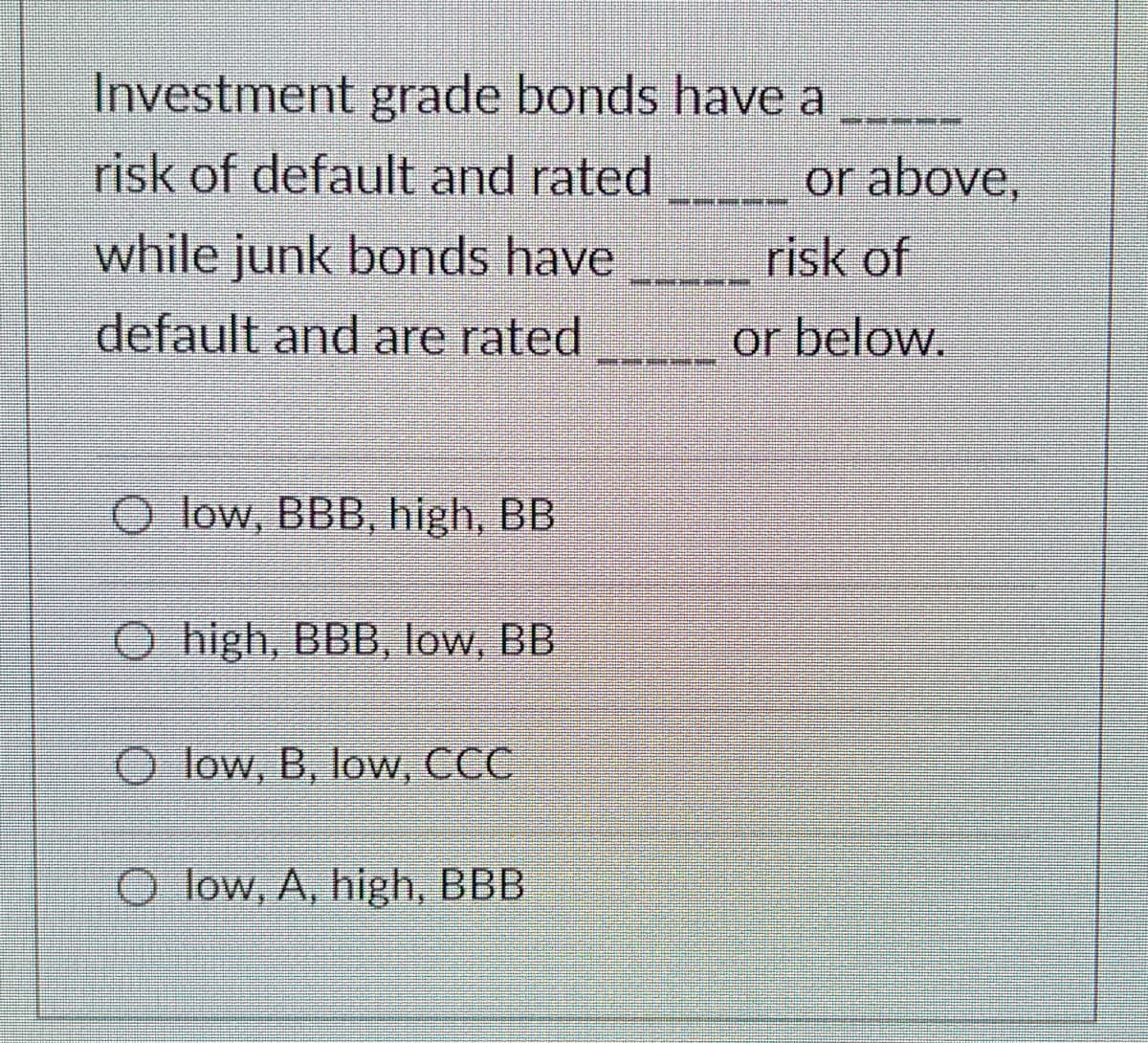 Investment grade bonds have a
risk of default and rated
or above,
while junk bonds have
risk of
default and are rated
or below.
O low, BBB, high, BB
O high, BBB, low, BB
O low, B, low, CCC
O low, A, high, BBB
