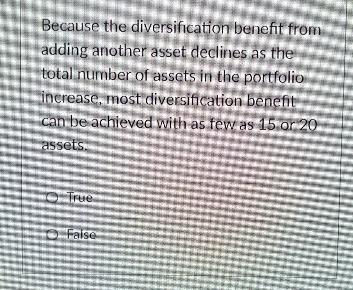 Because the diversification benefit from
adding another asset declines as the
total number of assets in the portfolio
increase, most diversification benefit
can be achieved with as few as 15 or 20
assets.
O True
O False
