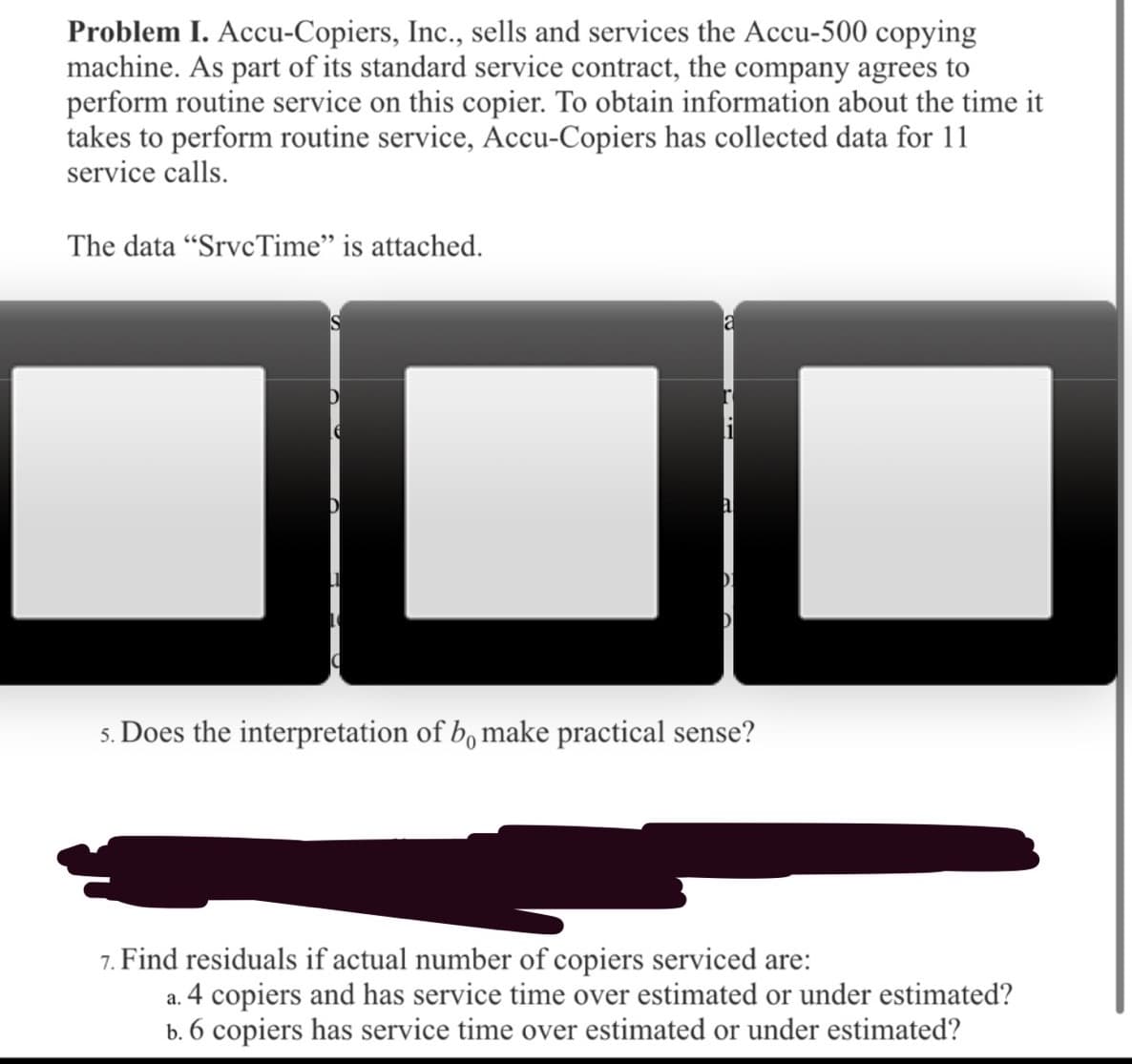 Problem I. Accu-Copiers, Inc., sells and services the Accu-500 copying
machine. As part of its standard service contract, the company agrees to
perform routine service on this copier. To obtain information about the time it
takes to perform routine service, Accu-Copiers has collected data for 11
service calls.
The data "SrvcTime" is attached.
5. Does the interpretation of b, make practical sense?
7. Find residuals if actual number of copiers serviced are:
a. 4 copiers and has service time over estimated or under estimated?
b. 6 copiers has service time over estimated or under estimated?
