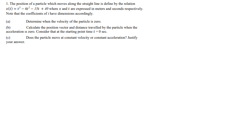 1. The position of a particle which moves along the straight line is define by the relation
x(t) = t – 6t? – 15t + 40 where x and t are expressed in meters and seconds respectively.
Note that the coefficients of t have dimensions accordingly.
(a)
Determine when the velocity of the particle is zero.
(b)
Calculate the position vector and distance travelled by the particle when the
acceleration is zero. Consider that at the starting point time t = 0 sec.
(c)
Does the particle move at constant velocity or constant acceleration? Justify
your answer.
