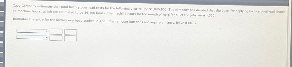 Cavy Company estimates that total factory overhead costs for the following year will be $1,046,900. The company has decided that the basis for applying factory overhead should
be machine hours, which are estimated to be 36,100 hours. The machine hours for the month of April for all of the jobs were 4,500.
Journalize the entry for the factory overhead applied in April. If an amount box does not require an entry, leave it blank.