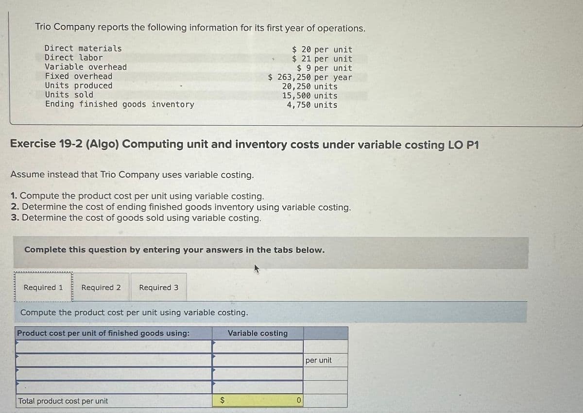 Trio Company reports the following information for its first year of operations.
$ 20 per unit
$ 21 per unit
$ 9 per unit
$ 263,250 per year
20,250 units
15,500 units
4,750 units
Direct materials
Direct labor
Variable overhead
Fixed overhead
Units produced
Units sold
Ending finished goods inventory
Exercise 19-2 (Algo) Computing unit and inventory costs under variable costing LO P1
Assume instead that Trio Company uses variable costing.
1. Compute the product cost per unit using variable costing.
2. Determine the cost of ending finished goods inventory using variable costing.
3. Determine the cost of goods sold using variable costing.
Complete this question by entering your answers in the tabs below.
Required 1 Required 2 Required 3
Compute the product cost per unit using variable costing.
Product cost per unit of finished goods using:
Total product cost per unit
$
Variable costing
0
per unit