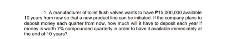 1. A manufacturer of toilet flush valves wants to have P15,000,000 available
10 years from now so that a new product line can be initiated. If the company plans to
deposit money each quarter from now, how much will it have to deposit each year if
money is worth 7% compounded quarterly in order to have it available immediately at
the end of 10 years?
