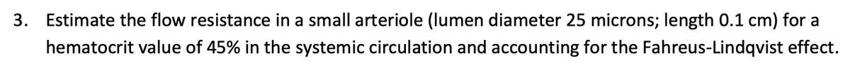 3. Estimate the flow resistance in a small arteriole (lumen diameter 25 microns; length 0.1 cm) for a
hematocrit value of 45% in the systemic circulation and accounting for the Fahreus-Lindqvist effect.
