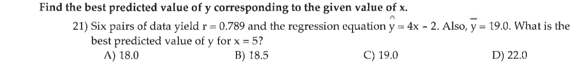 Find the best predicted value of y corresponding to the given value of x.
21) Six pairs of data yield r = 0.789 and the regression equation y = 4x - 2. Also, y = 19.0. What is the
best predicted value of y for x = 5?
A) 18.0
B) 18.5
C) 19.0
D) 22.0