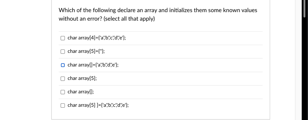 Which of the following declare an array and initializes them some known values
without an error? (select all that apply)
char array[4]={'a','b','c','d','e'};
char array[5]={"};
O char array[]={'a','b','d', 'e'};
char array[5];
char array[];
char array[5] ]={'a','b','c','d','e'};