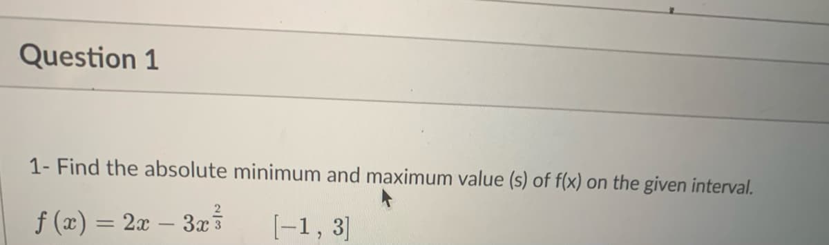 Question 1
1- Find the absolute minimum and maximum value (s) of f(x) on the given interval.
ƒ (x) = 2x − 3x³7
[-1, 3]