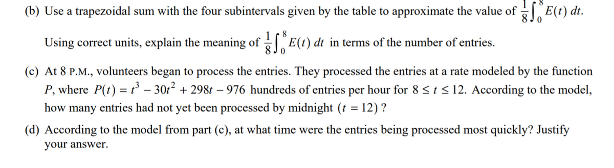 (b) Use a trapezoidal sum with the four subintervals given by the table to approximate the value of E(t) dt.
8
Using correct units, explain the meaning of E(t) dt in terms of the number of entries.
8 Jo
(c) At 8 P.M., volunteers began to process the entries. They processed the entries at a rate modeled by the function
P, where P(t) = t – 301² + 298t – 976 hundreds of entries per hour for 8 <t < 12. According to the model,
how many entries had not yet been processed by midnight (t = 12) ?
(d) According to the model from part (c), at what time were the entries being processed most quickly? Justify
your answer.
