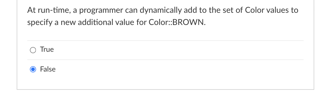 At run-time, a programmer can dynamically add to the set of Color values to
specify a new additional value for Color::BROWN.
O True
O False