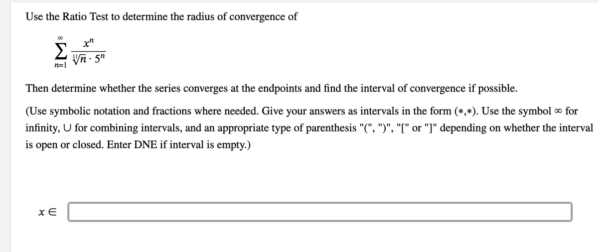 Use the Ratio Test to determine the radius of convergence of
∞
n=1
x E
xn
Vn. 5
Then determine whether the series converges at the endpoints and find the interval of convergence if possible.
(Use symbolic notation and fractions where needed. Give your answers as intervals in the form (*,*). Use the symbol ∞ for
infinity, U for combining intervals, and an appropriate type of parenthesis "(", ")", "[" or "]" depending on whether the interval
is open or closed. Enter DNE if interval is empty.)