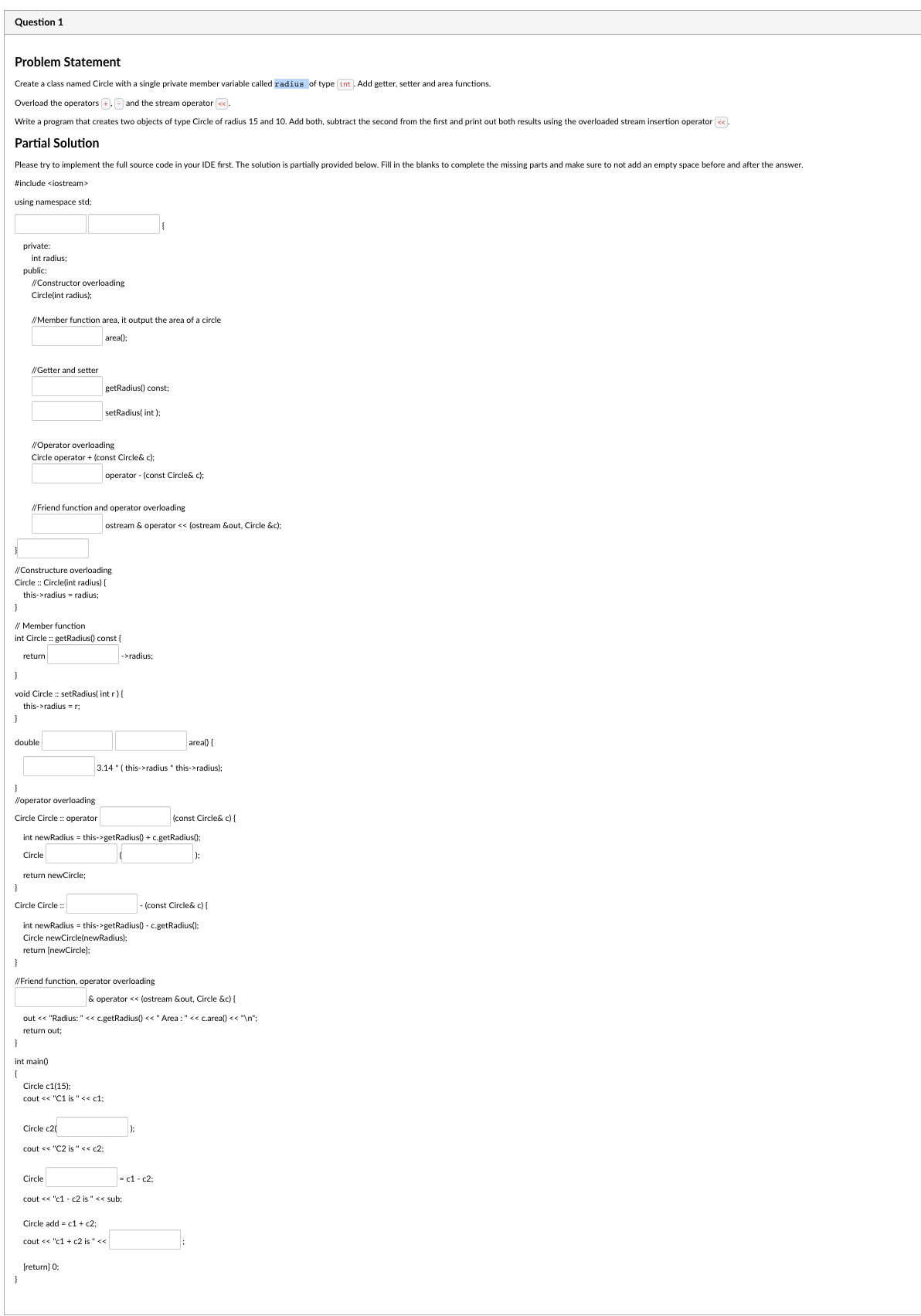 Question 1
Problem Statement
Create a class named Circle with a single private member variable called radius of type (int. Add getter, setter and area functions.
Overload the operators
and the stream operator <<.
Write a program that creates two objects of type Circle of radius 15 and 10. Add both, subtract the second from the first and print out both results using the overloaded stream insertion operator <<.
Partial Solution
Please try to implement the full source code in your IDE first. The solution partially provided below. Fill in the blanks to complete the missing parts and make sure to not add an empty space before and after the answer.
#include <iostream>
using namespace std;
}
private:
int radius;
public:
}
//Constructor overloading
Circle(int radius);
//Member function area, it output the area of a circle
area();
}
//Getter and setter
}
//Operator overloading
Circle operator + (const Circle& c);
//Constructure overloading
Circle :: Circle(int radius) {
this->radius = radius;
}
// Member function
int Circle::getRadius() const {
double
//Friend function and operator overloading
return
}
void Circle :: setRadius(int r) {
this->radius=r;
getRadius() const;
setRadius(int);
}
int main()
{
operator (const Circle& c);
}
//operator overloading
Circle Circle :: operator
int newRadius = this->getRadius() + c.getRadius();
Circle
return newCircle;
ostream& operator<<(ostream &out, Circle &c);
Circle c20
//Friend function, operator overloading
Circle c1(15):
cout << "C1 is " << c1:
Circle Circle ::
- (const Circle& c) {
int newRadius = this->getRadius() - c.getRadius();
Circle newCircle(newRadius);
return [newCircle];
Circle
cout << "C2 is " << c2;
->radius:
3.14* (this->radius *this->radius);
[return] 0;
out << "Radius: " << c.getRadius() << " Area : " << c.area() << "\n";
return out;
area() {
& operator << (ostream &out, Circle &c) {
Circle add c1 + c2:
cout << "c1 + c2 is " <<
cout << "c1-c2 is " << sub;
(const Circle& c) {
|);
= c1-c2;
);