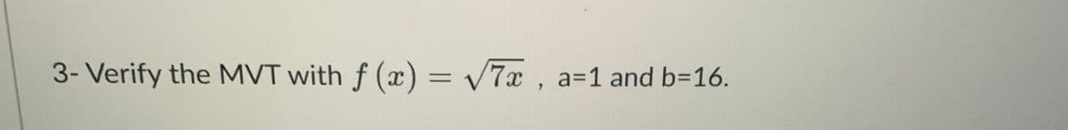 **Exercise 3: Verification of the Mean Value Theorem (MVT)**

Verify the Mean Value Theorem (MVT) for the function \( f(x) = \sqrt{7x} \) over the interval \([a, b]\) where \( a = 1 \) and \( b = 16 \).

In this exercise, you are tasked with proving that there exists at least one point \( c \) in the open interval \((1, 16)\) such that the derivative of the function \( f'(c) \) is equal to the average rate of change of the function over the interval \([1, 16]\).

To solve this problem:
1. **Compute the derivative** of the function \( f(x) \).
2. **Calculate** the average rate of change of \( f(x) \) from \( x = 1 \) to \( x = 16 \).
3. **Find a point \( c \)** in the interval \((1, 16)\) such that \( f'(c) \) matches the average rate of change.

This exercise focuses on applying the MVT, which is fundamental in understanding the behavior of differentiable functions over a closed interval.