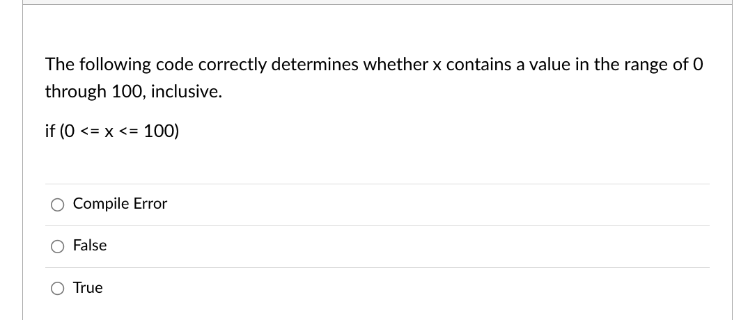 The following code correctly determines whether x contains a value in the range of 0
through 100, inclusive.
if (0 <= x <= 100)
Compile Error
False
True