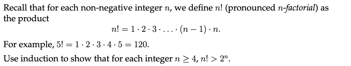 Recall that for each non-negative integer n, we define n! (pronounced n-factorial) as
the product
n!
=
1.2.3... (n − 1) ∙ n.
For example, 5! = 1·2·3·4·5 = 120.
Use induction to show that for each integer n ≥ 4, n! > 2n.