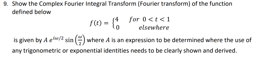 9. Show the Complex Fourier Integral Transform (Fourier transform) of the function
defined below
f(t) = {4
is given by A ew/2 sin() where A is an expression to be determined where the use of
any trigonometric or exponential identities needs to be clearly shown and derived.
for 0 < t < 1
elsewhere