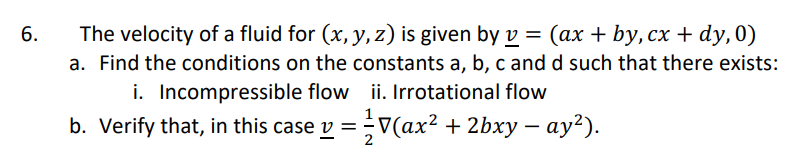6.
The velocity of a fluid for (x, y, z) is given by v = (ax + by, cx + dy, 0)
a. Find the conditions on the constants a, b, c and d such that there exists:
ii. Irrotational flow
i. Incompressible flow
b. Verify that, in this case y =
V(ax² + 2bxy — ay²).