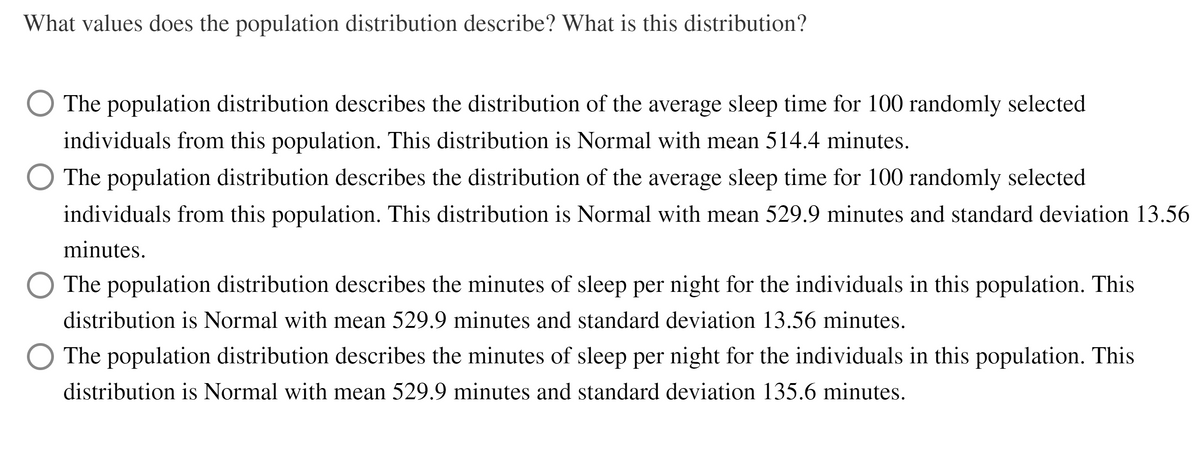 What values does the population distribution describe? What is this distribution?
The population distribution describes the distribution of the average sleep time for 100 randomly selected
individuals from this population. This distribution is Normal with mean 514.4 minutes.
The population distribution describes the distribution of the average sleep time for 100 randomly selected
individuals from this population. This distribution is Normal with mean 529.9 minutes and standard deviation 13.56
minutes.
The population distribution describes the minutes of sleep per night for the individuals in this population. This
distribution is Normal with mean 529.9 minutes and standard deviation 13.56 minutes.
O The population distribution describes the minutes of sleep per night for the individuals in this population. This
distribution is Normal with mean 529.9 minutes and standard deviation 135.6 minutes.
