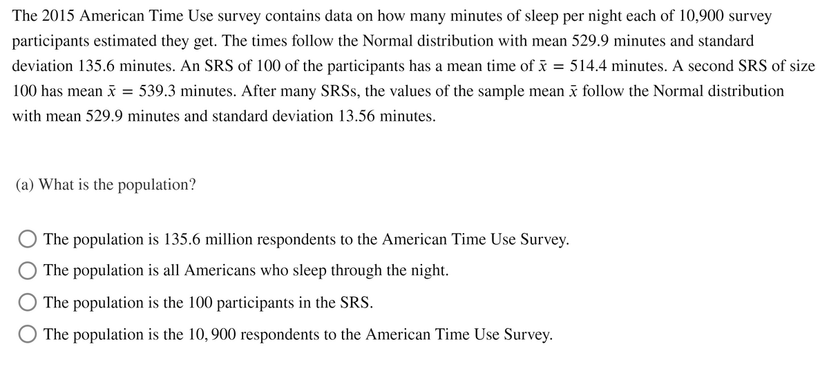 The 2015 American Time Use survey contains data on how many minutes of sleep per night each of 10,900 survey
participants estimated they get. The times follow the Normal distribution with mean 529.9 minutes and standard
deviation 135.6 minutes. An SRS of 100 of the participants has a mean time of x = 514.4 minutes. A second SRS of size
100 has mean i = 539.3 minutes. After many SRSS, the values of the sample mean i follow the Normal distribution
with mean 529.9 minutes and standard deviation 13.56 minutes.
(a) What is the population?
The population is 135.6 million respondents to the American Time Use Survey.
The population is all Americans who sleep through the night.
The population is the 100 participants in the SRS.
The population is the 10, 900 respondents to the American Time Use Survey.
