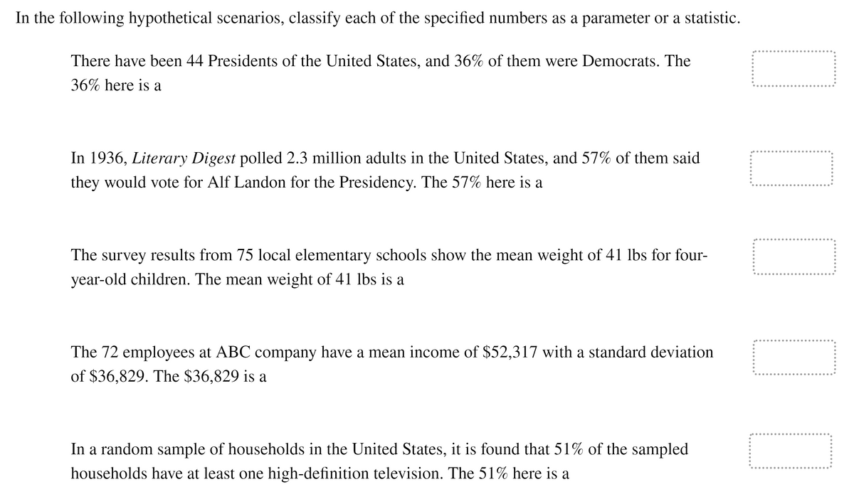 In the following hypothetical scenarios, classify each of the specified numbers as a parameter or a statistic.
There have been 44 Presidents of the United States, and 36% of them were Democrats. The
36% here is a
In 1936, Literary Digest polled 2.3 million adults in the United States, and 57% of them said
they would vote for Alf Landon for the Presidency. The 57% here is a
The survey results from 75 local elementary schools show the mean weight of 41 lbs for four-
year-old children. The mean weight of 41 lbs is a
The 72 employees at ABC company have a mean income of $52,317 with a standard deviation
of $36,829. The $36,829 is a
In a random sample of households in the United States, it is found that 51% of the sampled
households have at least one high-definition television. The 51% here is a
