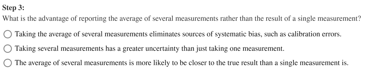 Step 3:
What is the advantage of reporting the average of several measurements rather than the result of a single measurement?
Taking the average of several measurements eliminates sources of systematic bias, such as calibration errors.
Taking several measurements has a greater uncertainty than just taking one measurement.
The average of several measurements is more likely to be closer to the true result than a single measurement is.
