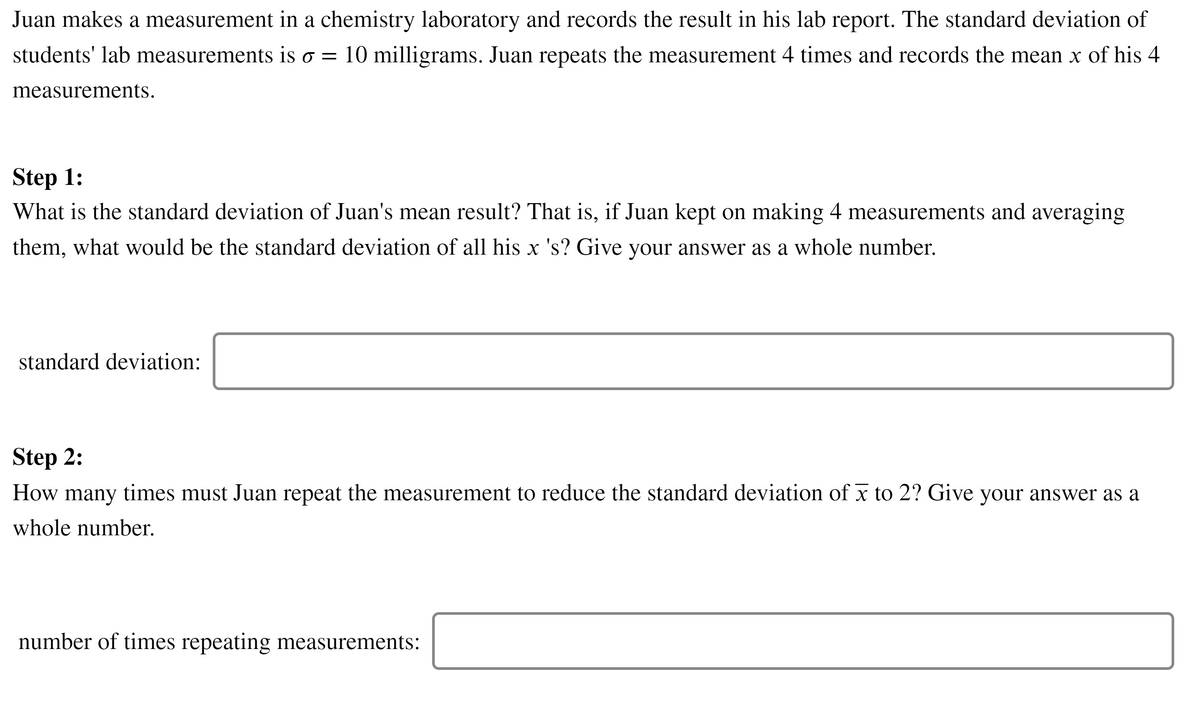 Juan makes a measurement in a chemistry laboratory and records the result in his lab report. The standard deviation of
students' lab measurements is o = 10 milligrams. Juan repeats the measurement 4 times and records the mean x of his 4
measurements.
Step 1:
What is the standard deviation of Juan's mean result? That is, if Juan kept on making 4 measurements and averaging
them, what would be the standard deviation of all his x 's? Give your answer as a whole number.
standard deviation:
Step 2:
How times must Juan repeat the measurement to reduce the standard deviation of x to 2? Give your answer as a
many
whole number.
number of times repeating measurements:
