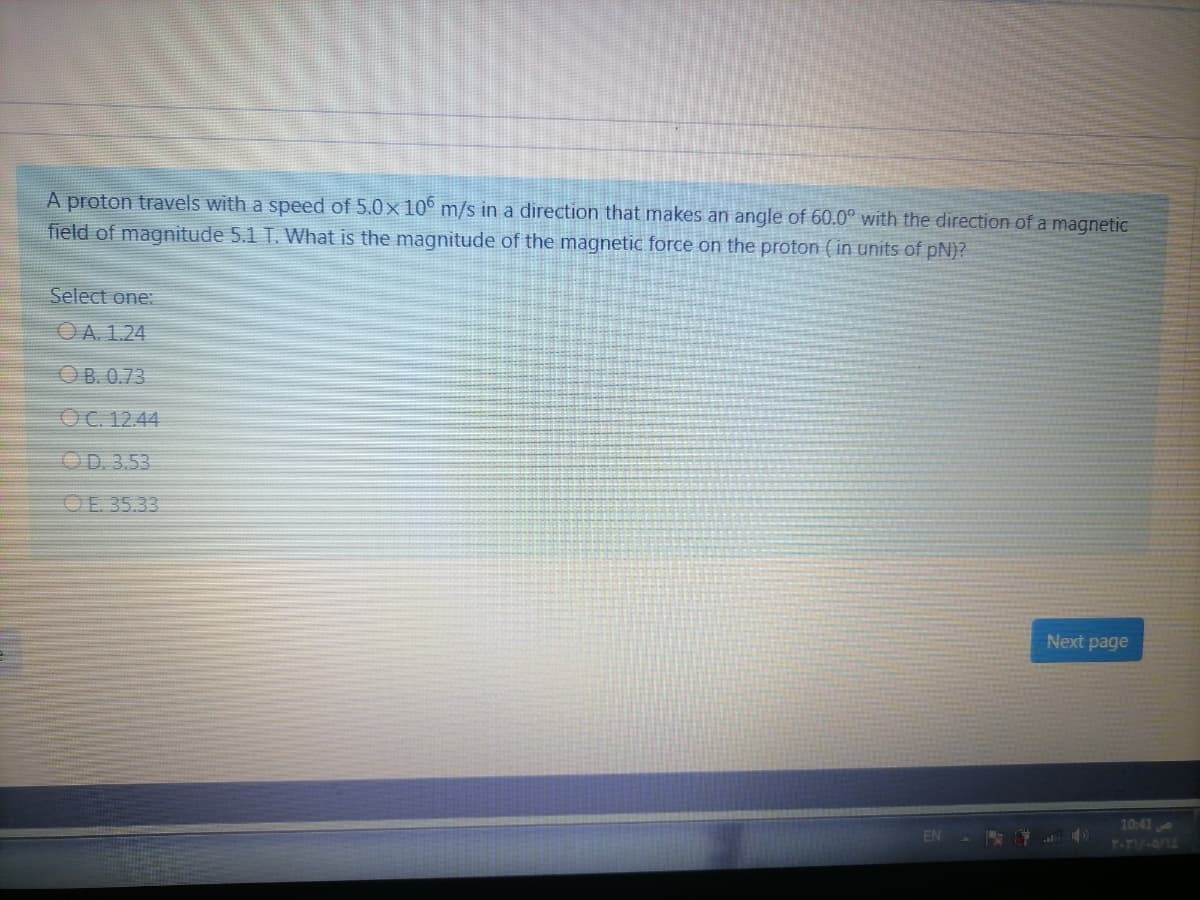 A proton travels with a speed of 5.0x 10° m/s in a direction that makes an angle of 60.0° with the direction of a magnetic
field of magnitude 5.1 T. What is the magnitude of the magnetic force on the proton ( in units of pN)?
Select one:
OA. 1.24
OB. 0.73
OC. 12.44
OD. 3.53
OE 35.33
Next page
10:41
Y-TIV-A75
EN
al

