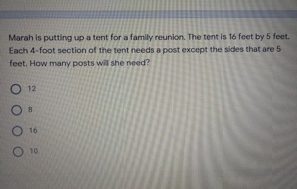 Marah is putting up a tent for a family reunion. The tent is 16 feet by 5 feet.
Each 4-foot section of the tent needs a post except the sides that are 5
feet. How many posts will she need?
O 12
8
O 16
10
