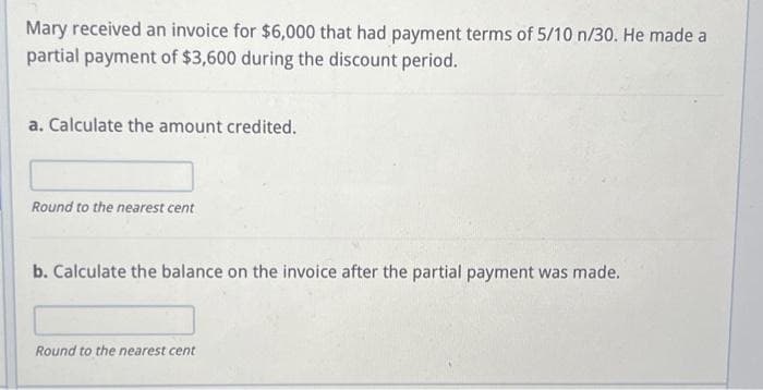 Mary received an invoice for $6,000 that had payment terms of 5/10 n/30. He made a
partial payment of $3,600 during the discount period.
a. Calculate the amount credited.
Round to the nearest cent
b. Calculate the balance on the invoice after the partial payment was made.
Round to the nearest cent