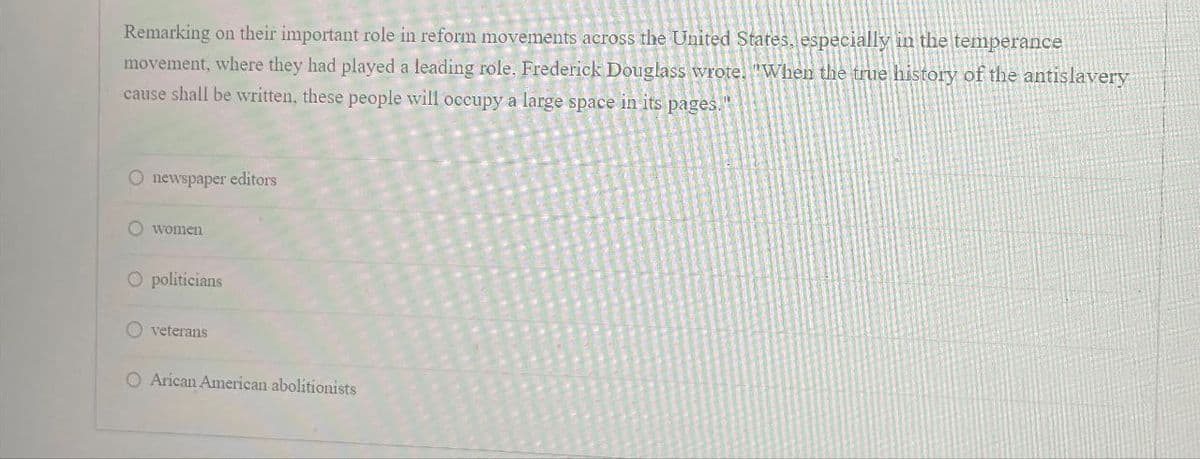 Remarking on their important role in reform movements across the United States, especially in the temperance
movement, where they had played a leading role. Frederick Douglass wrote. "When the true history of the antislavery
cause shall be written, these people will occupy a large space in its pages."
O newspaper editors
women
O politicians
veterans
O Arican American abolitionists
