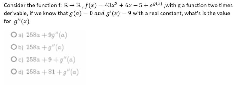 Consider the function f: R → R, f(x) = 43x3 + 6x – 5 + eg(x) ,with g a function two times
derivable, if we know that g (a) = 0 and g'(x) = 9 with a real constant, what's Is the value
for g"(x)
O a) 258a + 9g" (a)
Ob) 258a +g"(@)
Oc) 258a +9+g"(a)
O d) 258a +81 +g"(a)
