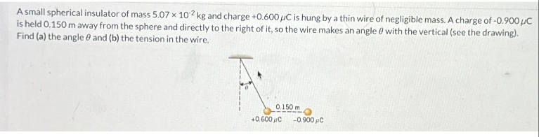 A small spherical insulator of mass 5.07 x 102 kg and charge +0.600 µC is hung by a thin wire of negligible mass. A charge of -0.900 μC
is held 0.150 m away from the sphere and directly to the right of it, so the wire makes an angle with the vertical (see the drawing).
Find (a) the angle and (b) the tension in the wire.
0.150 m
+0.600 с
-0.900 μC