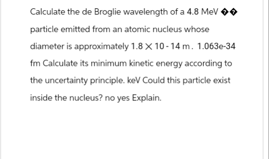 Calculate the de Broglie wavelength of a 4.8 MeV →→
particle emitted from an atomic nucleus whose
diameter is approximately 1.8 X 10-14 m. 1.063e-34
fm Calculate its minimum kinetic energy according to
the uncertainty principle. keV Could this particle exist
inside the nucleus? no yes Explain.