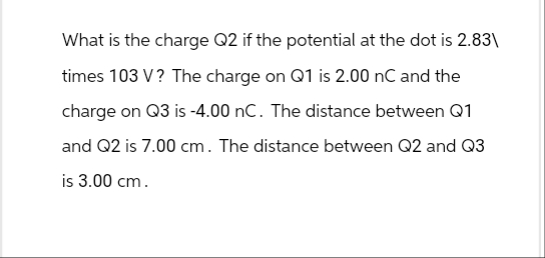 What is the charge Q2 if the potential at the dot is 2.83\
times 103 V? The charge on Q1 is 2.00 nC and the
charge on Q3 is -4.00 nC. The distance between Q1
and Q2 is 7.00 cm. The distance between Q2 and Q3
is 3.00 cm.