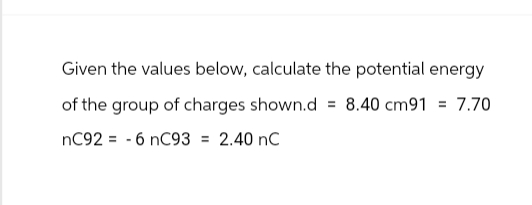 Given the values below, calculate the potential energy
of the group of charges shown.d = 8.40 cm91 = 7.70
nC92-6 nC93 = 2.40 nC