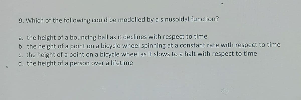 9. Which of the following could be modelled by a sinusoidal function?
a. the height of a bouncing ball as it declines with respect to time
b. the height of a point on a bicycle wheel spinning at a constant rate with respect to time
c. the height of a point on a bicycle wheel as it slows to a halt with respect to time
d. the height of a person over a lifetime
