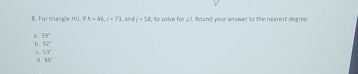 8. For triangle HIJ, if h = 46, i = 73, and j = 58, to solve for Z1. Round your answer to the nearest degree.
a. 39°
b. 92°
c. 53°
d. 88°
