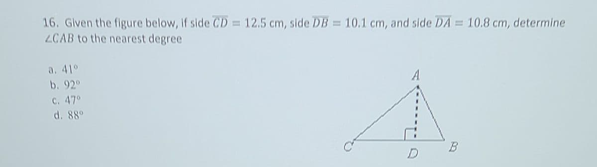 16. Given the figure below, if side CD = 12.5 cm, side DB = 10.1 cm, and side DA = 10.8 cm, determine
ZCAB to the nearest degree
a. 41°
A
b. 92°
c. 47°
d. 88°
