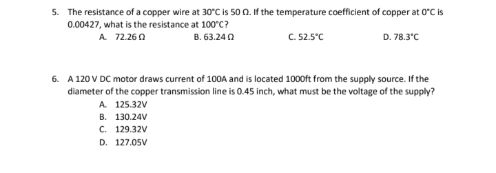 5. The resistance of a copper wire at 30°C is 50 n. If the temperature coefficient of copper at 0°C is
0.00427, what is the resistance at 100°C?
C. 52.5°C
A. 72.26 0
B. 63.24 0
D. 78.3°C
6. A 120 V DC motor draws current of 100A and is located 1000ft from the supply source. If the
diameter of the copper transmission line is 0.45 inch, what must be the voltage of the supply?
A. 125.32V
В. 130.24V
с. 129.32V
D. 127.05V
