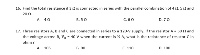 16. Find the total resistance if 3 Q is connected in series with the parallel combination of 4 N, 5 Q and
20 Ω.
А. 40
В. 5 0
C. 6 0
D. 70
17. Three resistors A, B and C are connected in series to a 120-V supply. If the resistor A = 50 n and
the voltage across B, Vg = 40 V when the current is ½ A, what is the resistance of resistor C in
ohms?
A. 105
В. 90
C. 110
D. 100
