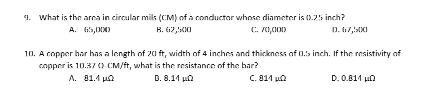 9. What is the area in circular mils (CM) of a conductor whose diameter is 0.25 inch?
A. 65,000
B. 62,500
C. 70,000
D. 67,500
10. A copper bar has a length of 20 ft, width of 4 inches and thickness of 0.5 inch. If the resistivity of
copper is 10.37 0-CM/ft, what is the resistance of the bar?
A. 81.4 µn
B. 8.14 μΩ
C. 814 μΩ
D. 0.814 μΩ
