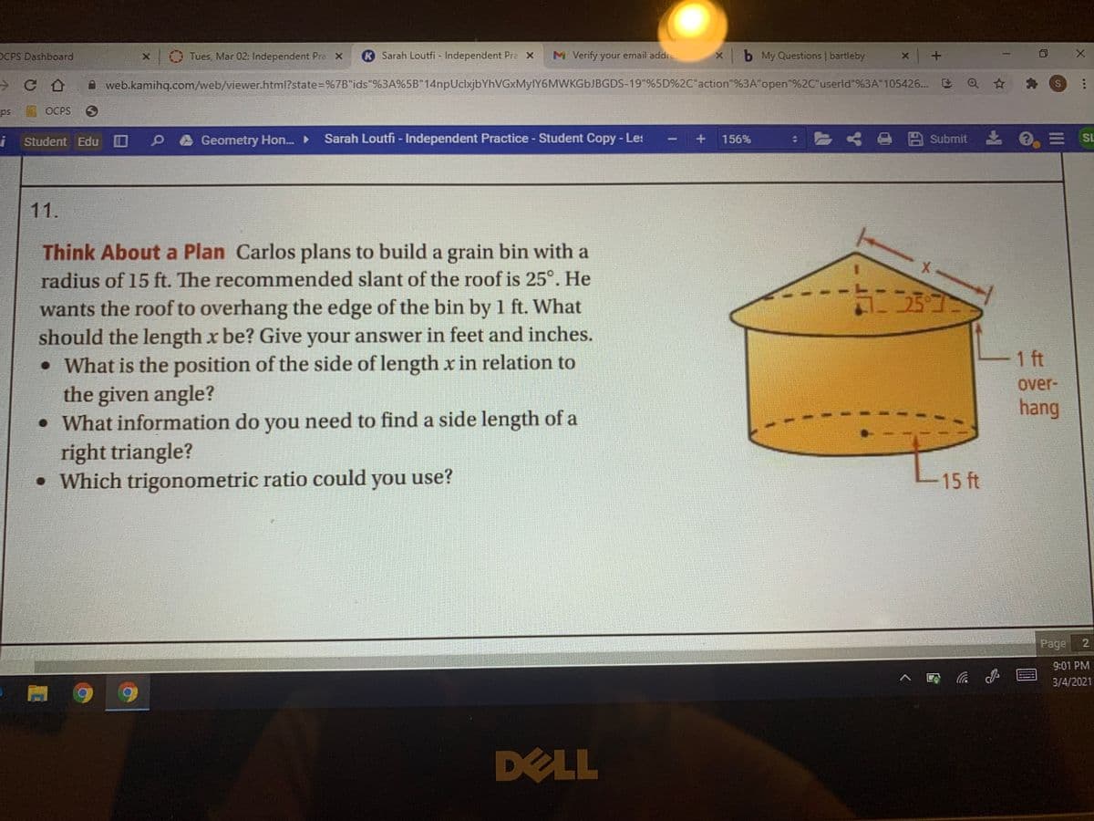 OCPS Dashboard
Tues, Mar 02: Independent Pra X
R Sarah Loutfi - Independent Pra X
M Verify your email addie
xb My Questions | bartleby
A web.kamihq.com/web/viewer.html?state=%7B"ids"%3A%5B"14npUclxjbYhVGxMylY6MWKGbJBGDS-19"%5D%2C"action"%3A"open"%2C"userld"%3A"105426.. Q ☆
ps
OCPS
主
Student Edu
Geometry Hon.
Sarah Loutfi - Independent Practice - Student Copy - Le:
156%
Submit
SL
11.
Think About a Plan Carlos plans to build a grain bin with a
radius of 15 ft. The recommended slant of the roof is 25°. He
wants the roof to overhang the edge of the bin by 1 ft. What
should the length x be? Give your answer in feet and inches.
• What is the position of the side of length x in relation to
the given angle?
• What information do you need to find a side length of a
right triangle?
• Which trigonometric ratio could you use?
1 ft
over-
hang
15 ft
Page
9:01 PM
3/4/2021
DELL
II
