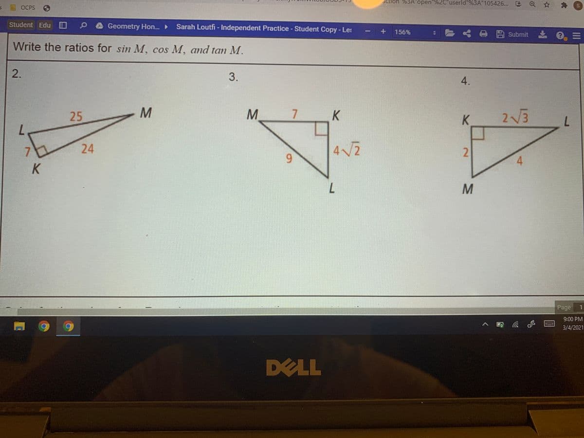 action"%3A" open"%2C"userld"%3A"105426...
OCPS
Student Edu
Geometry Hon. ►
Sarah Loutfi - Independent Practice - Student Copy - Le:
- o 四 Submit
156%
Write the ratios for sin M, cos M, and tan M.
3.
4.
25
M.
K
K.
2V3
7.
.
24
4 V2
9.
4.
Page
9:00 PM
3/4/2021
DELL
2.
2.
